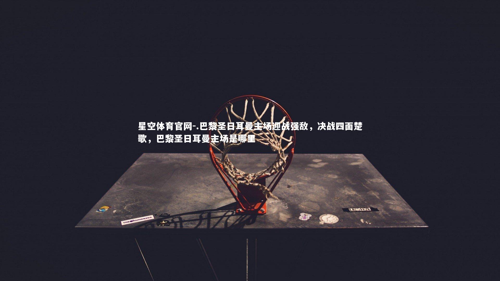 星空体育官网-.巴黎圣日耳曼主场迎战强敌,决战四面楚歌,巴黎圣日耳曼主场是哪里